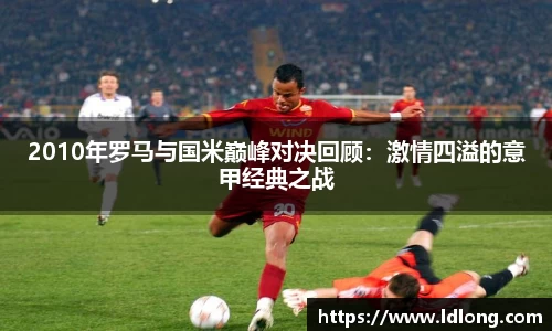 2010年罗马与国米巅峰对决回顾：激情四溢的意甲经典之战